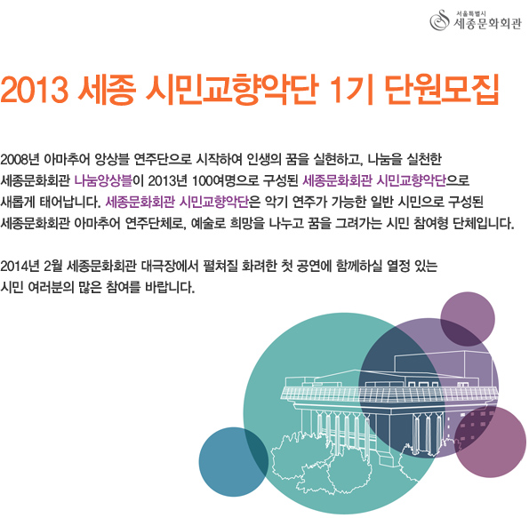 서울특별시 세종문화회관 2013 세종 시민교향악단 1기 단원모집 2008년 아마추어 앙상블 연주단으로 시작하여 인생의 꿈을 실현하고, 나눔을 실천한 세종문화회관 나눔앙상블이 2013년 100여명으로 구성된 세종문화회관 시민교향악단으로 새롭게 태어납니다. 세종문화회관 시민교향악단은 악기 연주가 가능한 일반 시민으로 구성된 세종문화회관 아마추어 연주단체로, 예술로 희망을 나누고 꿈을 그려가는 시민 참여형 단체입니다. 2014년 2월 세종문화회관 대극장에서 펼쳐질 화려한 첫 공연에 함께하실 열정 있는 시민 여러분의 많은 참여를 바랍니다.