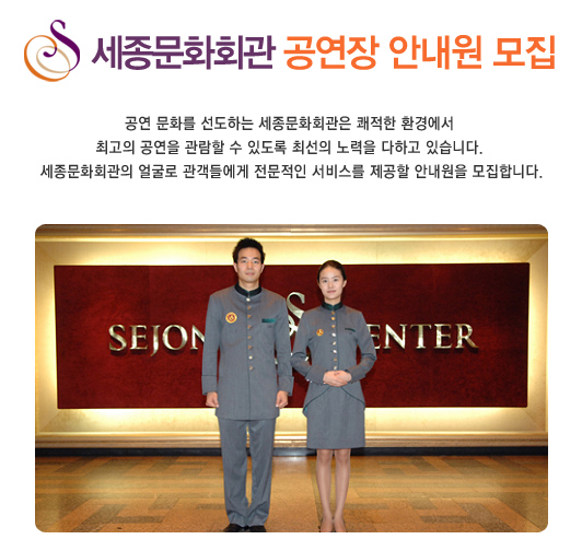 세종문화회관 공연장 안내원 모집  공연 문화를 선도하는 세종문화회관은 쾌적한 환경에서 최고의 공연을 관람할 수 있도록 최선의 노력을 다하고 있습니다. 세종문화회관의 얼굴로 관객들에게 전문적인 서비스를 제공할 안내원을 모집합니다.