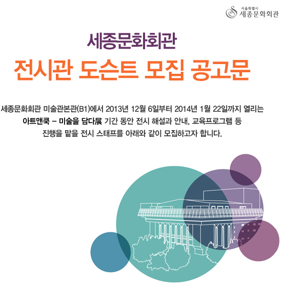 서울특별시세종문화회관 세종문화회관 전시관 도슨트 모집 공고문 세종문화회관 미술관본관(B1)에서 2013년 12월 6일부터 2014년 1월 22일까지 열리는 아트앤쿡 미술을 담다 기간 동안 전시 해설과 안내, 교육프로그램 등 진행을 맡을 전시 스태프를 아래와 같이 모집하고자 합니다. 