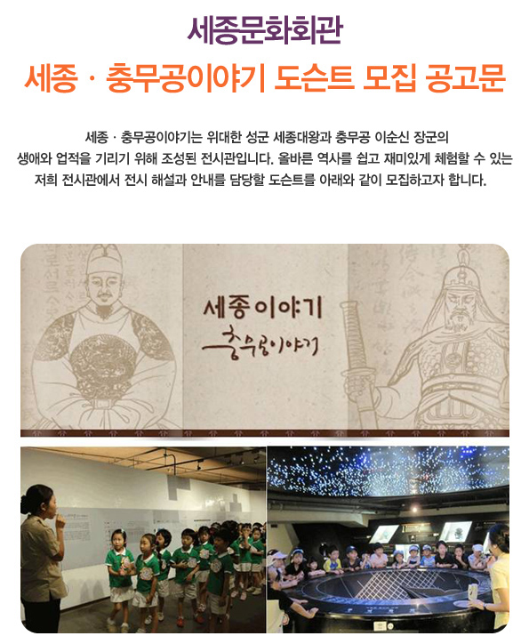 세종문화회관 세종 충무공이야기 도슨트 모집 공고문  세종충무공이야기는 위대한 성군 세종대왕과 충무공 이순신 장군의 생애와 업적을 기리기 위해 조성된 전시관입니다. 올바른 역사를 쉽고 재미있게 체험할 수 있는 저희 전시관에서 전시 해설과 안내를 담당할 도슨트를 아래와 같이 모집하고자 합니다. 