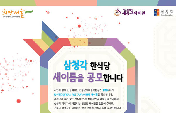 함께 만드는 서울, 함께 누리는 서울 희망서울 서울특별시 세종문화회관 삼청각 삼청각 한식당 새이름을 공모합니다  시민과 함께 만들어가는 전통문화예술복합공간 삼청각에서 한식당(KOREAN RESTAURANT)의 새이름을 공모합니다. 세계인이 즐겨 찾는 한식의 원류 삼청각만의 대표성을 반영하고, 전통과 역사적 의미를 함축하는 삼청각 한식당의 새이름을 만들어 주세요. 전통과 삼청각을 사랑하는 많은 분들의 관심과 참여 부탁드립니다. 