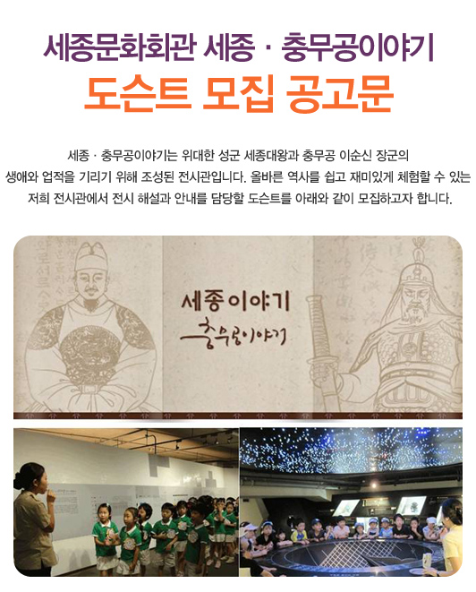 세종문화회관 세종충무공이야기 도슨트 모집 공고문 세종충무공이야기는 위대한 성군 세종대왕과 충무공 이순신 장군의 생애와 업적을 기리기 위해 조성된 전시관입니다. 올바른 역사를 쉽고 재미있게 체험할 수 있는 저희 전시관에서 전시 해설과 안내를 담당할 도슨트를 아래와 같이 모집하고자 합니다.