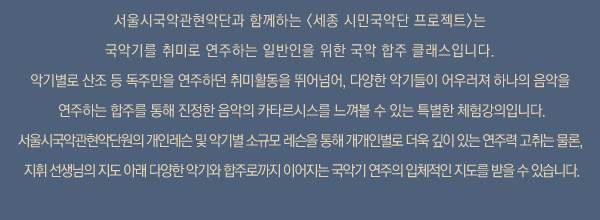 서울시국악관현악단과 함께하는 세종 시민국악단 프로젝트은 국악기를 취미로 연주하는 일반인을 위한 국악 합주 클래스입니다. 악기별로 산조 등 독주만을 연주하던 취미활동을 뛰어넘어, 다양한 악기들이 어우러져 하나의 음악을 연주하는 합주를 통해 진정한 음악의 카타르시스를 느껴볼 수 있는 특별한 체험강의입니다. 서울시국악관현악단원의 개인레슨 및 악기별 소규모 레슨을 통해 개개인별로 더욱 깊이 있는 연주력 고취는 물론, 지휘 선생님의 지도 아래 다양한 악기와 합주로까지 이어지는 국악기 연주의 입체적인 지도를 받을 수 있습니다