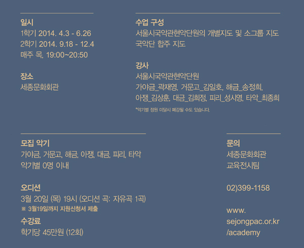 일시 1학기 2014.4.3-6.26 2학기 2014.9.18-12.4 매주 목 19:00-20:50 장소 세종문화회관 수업구성 서울시국악관현악단원의 개별지도 및 소그룹 지도 국악단 합주 지도 강사 서울시국악관현악단원 가야금-곽재영 거문고-김일호 해금-송정희 아쟁-김상훈 대금-김희정 피리-성시영 타악-최종희 악기별 정원 미달시 폐강될 수도 있습니다. 모집악기 가야금 거문고 해금 아쟁 대금 피리 타악 악기별 0명 이내 오디션 3월20일(목) 19시 (오디션 곡 자유곡 1곡) 3월19일까지 지원신청서 제출 수강료 학기당 45만원(12회) 문의 세종문화회관 교육전시팀 02-399-1158 