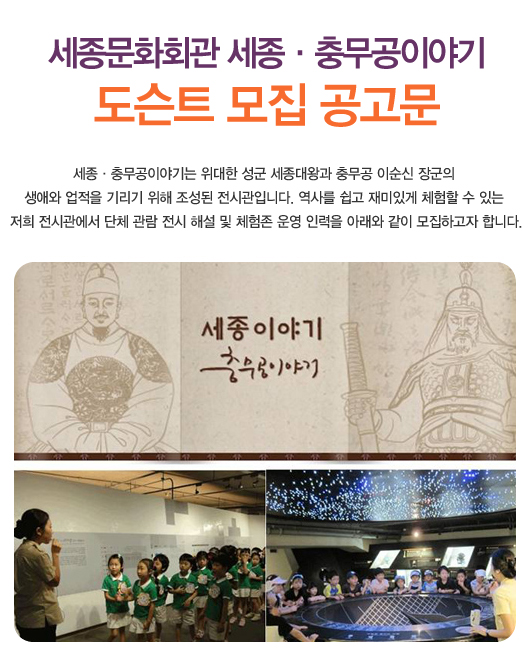 세종문화회관 세종충무공이야기 도슨트 모집 공고문 세종충무공이야기는 위대한 성군 세종대왕과 충무공 이순신 장군의 생애와 업적을 기리기 위해 조성된 전시관입니다. 역사를 쉽고 재미있게 체험할 수 있는 저희 전시관에서 단체 관람 전시 해설 및 체험존 운영 인력을 아래와 같이 모집하고자 합니다.