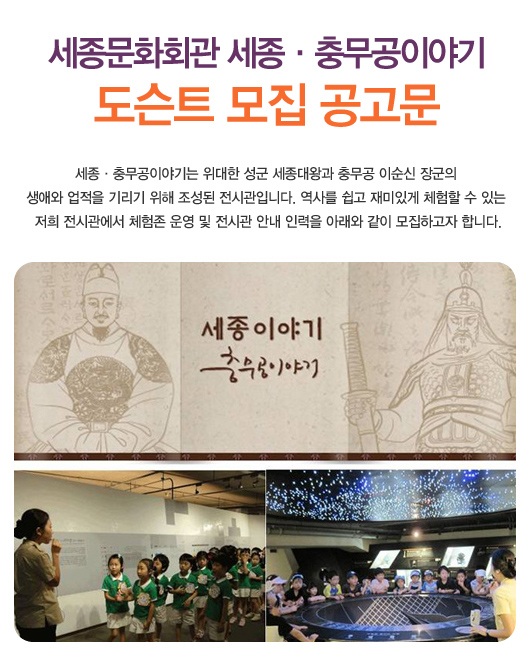 세종문화회관 세종충무공이야기 도슨트 모집 공고문 세종충무공이야기는 위대한 성군 세종대왕과 충무공 이순신 장군의 생애와 업적을 기리기 위해 조성된 전시관입니다. 역사를 쉽고 재미있게 체험할 수 있는 저희 전시관에서 체험존 운영 및 전시관 안내 인력을 아래와 같이 모집하고자 합니다.