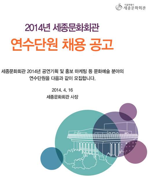 2014년 세종문화회관 연수단원 채용 공고 세종문화회관 2014년 공연기획 및 홍보 마케팅 등 문화예술 분야의 연수단원을 다음과 같이 모집합니다. 2014. 4. 16  세종문화회관 사장