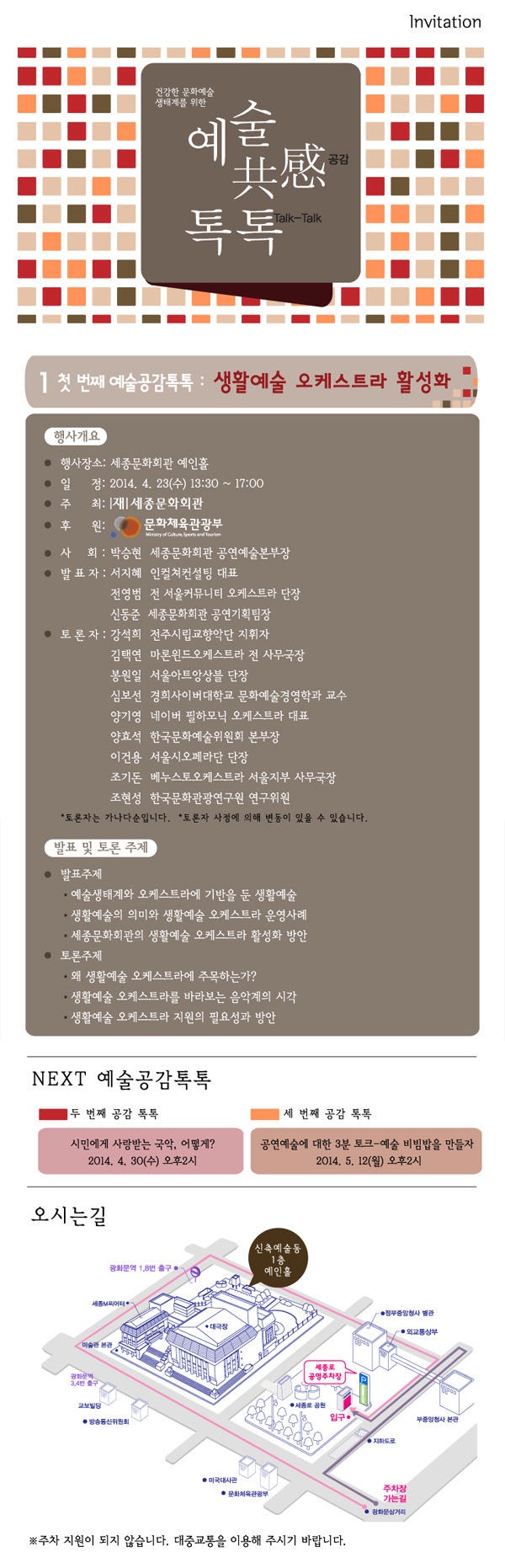 건강한 문화예술 생태계를 위한 첫번째 예술공감톡톡 - 생활예술 오케스트라 활성화를 위한 첫번째 예술공감톡톡에 귀하를 초대합니다. 1. 첫번째 예술공감톡톡 : 생활예술 오케스트라 활성화 / 행사개요 * 행사장소: 세종문화회관 예인홀, 일정: 2014.4.23(수) 13:30~17:00, 주최 : (재)세종문화회관, 후원: 문화체육관광부, 사회: 박승현 세종문화회관 공연예술본부장, 발표자: 서지혜 인컬쳐컨설팅 대표, 전영범  전 서울커뮤니티 오케스트라 단장, 발표 및 토론 주제 - 발표주제 : 예술생태계와 오케스트라에 기반을 둔 생활예술, 생활예술의 의미와 생활예술 오케스트라 운영사례, 토론주제: -왜 생활예술 오케스트라에 주목하는가?, -생활예술 오케스트라를 바라보는 음악계의 시각, -생활예술 오케스트라 지원의 필요성