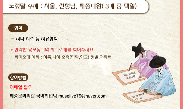 노랫말 주제 서울, 선생님, 세종대왕( 3개 중 택일) 형식 시나 시조 등 자유형식 간략한 응모동기와 자기소개를 적어주세요 자기소개 예시 이름 나이 소속 직장 학교 성별 연락처 참여방법 이메일접수 세종문화회관 국악사업팀 muselive79@naver.com