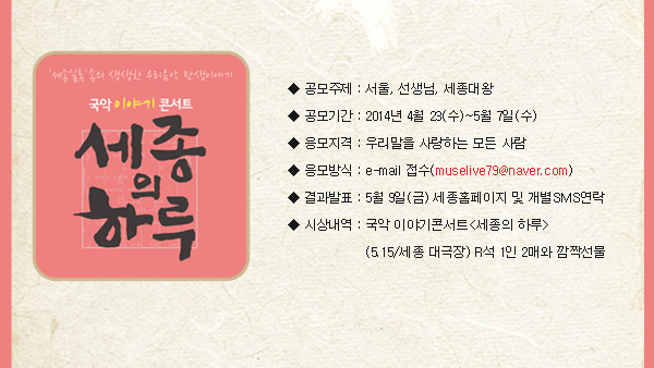 공모주제 : 서울, 선생님, 세종대왕  공모기간 : 2014년 4월 23(수)~5월 7일((수) 응모지격 : 우리말을 사랑하는 모든 사람 응모방식 : e-mail 접수(muselive79@naver.com) 결과발표 : 5월 9일(금) 세종홈페이지 및 개별SMS연락 시상내역 : 국악 이야기콘서트<세종의 하루>(5.15/세종 대극장) R석 1인 2매와 깜짝선물 