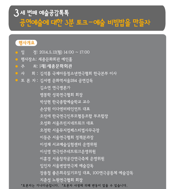 세 번째 예술공감 톡톡 공연예술에 대한 3분 토크 예술 비빔밥을 만들자 행사개요 일정 2014.5.12(월) 14:00 ~ 17:00 행사장소 세종문화회관 예인홀 주  최 (재)세종문화회관 사  회 김석홍 국제아동청소년연극협회 한국본부 이사 토론자 김서령 문화역서울284 공연감독 김소연 연극평론가 맹봉학 성북연극협회 회장 박상현 한국종합예술학교 교수 손상원 이다엔터테인먼트 대표 오민애 한국연극인부모협동조합 부조합장 오성화 서울프린지네트워크 대표  오정학 서울뮤지컬페스티벌사무국장 이동준 서울연극협회 정책분과장 이성재 서교예술실험센터 운영위원 이신영 연극민주네트워크운영위원 이훈경 서울창작공간연극축제 운영위원 임인자 서울변방연극제 예술감독 장용철 좋은희곡읽기모임대표, 100인연극 공동체 위원 지춘성 노원연극협회 회장 토론자는 가나다순입니다. 토론자 사정에 의해 변동이 있을 수 있습니다. 