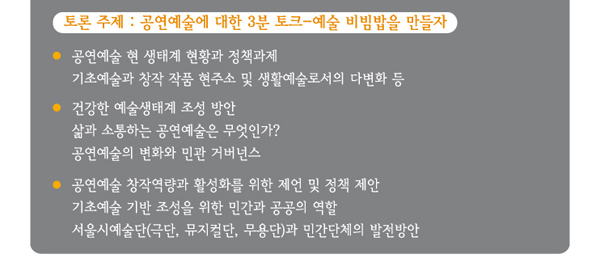 토론 주제 공연예술에 대한 3분 토크 예술 비빔밥을 만들자  공연예술 현 생태계 현황과 정책과제 기초예술과 창작 작품 현주소 및 생활예술로서의 다변화 등  건강한 예술생태계 조성 방안 삶과 소통하는 공연예술은 무엇인가 공연예술의 변화와 민관 거버넌스 공연예술 창작역량과 활성화를 위한 제언 및 정책 제안 기초예술 기반 조성을 위한 민간과 공공의 역할 서울시예술단(극단, 뮤지컬단, 무용단)과 민간단체의 발전방안 