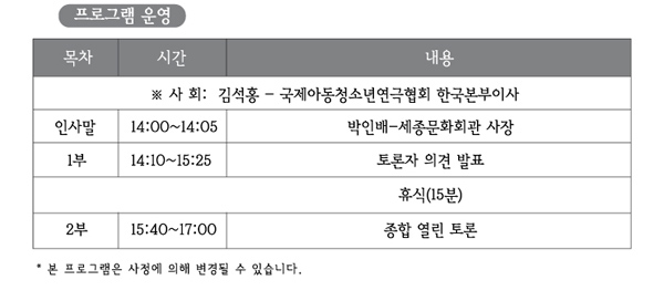 프로그램운영 사회 김석홍 - 국제아동청소년연극협회 한국본부이사 인사말 14:00~14:05 박인배-세종문화회관 사장 1부 14:10~15:25 토론자 의견 발표 휴식 15분 2부 15:40~17:00 종합 열린 토론 본프로그램은 사정에 의해 변경될 수 있습니다.