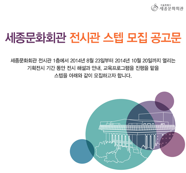세종문화회관 전시관 스텝 모집 공고문 세종문화회관 전시관 1층에서 2014년 8월 23일부터 2014년 10월 20일까지 열리는 기획전시 기간 동안 전시 해설과 안내, 교육프로그램을 진행을 맡을 스텝을 아래와 같이 모집하고자 합니다. 