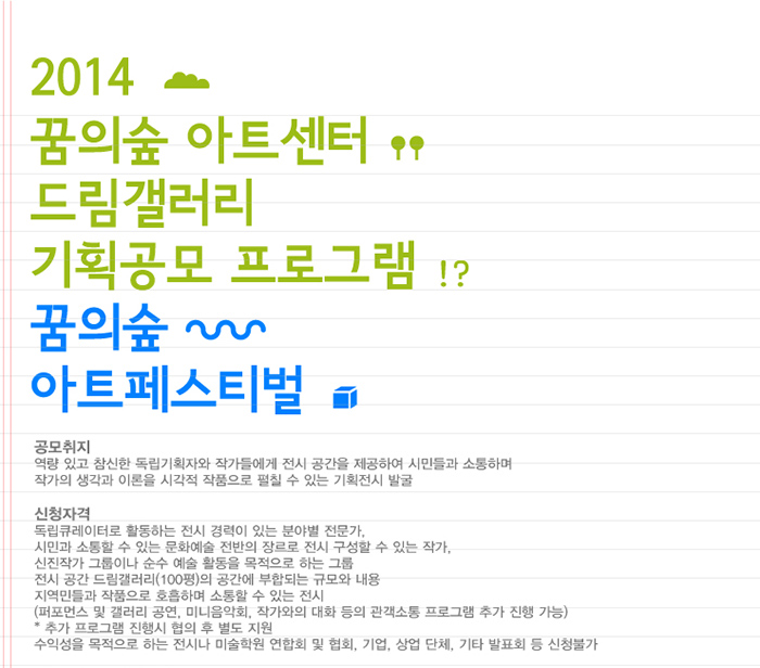 2014 꿈의숲 아트센터 드림갤러리 기획공모 프로그램 꿈의숲 아트페스티벌 공모취지 역량 있고 참신한 독립기획자와 작가들에게 전시 공간을 제공하여 시민들과 소통하여 작가의 생각과 이론을 시각적 작품으로 펼칠 수 있는 기획전시 발굴 신청자격 독립큐레이터로 활동하는 전시 경력이 있는 분야별 전문가 시민과 소통할 수 있는 문화예술 전반의 장르로 전시 구성할 수 있는 작가 신진작가 그룹이나 순수 예술 활동을 목적으로 하는 그룹 전시 공간 드림갤러리 100평의 공간에 부합되는 규모와 내용 지역민들과 작품으로 호흡하며 소통할 수 있는 전시 퍼포먼스 및 갤러리 공연 미니음악회 작가와의 대화 등의 관객소통 프로그램 추가 진행 가능 추가 프로그램 진행시 협의 후 별도 지원 수익성을 목적으로 하는 전시나 미술 학원 연합회 및 협회 기업 상업단체 기타 발표회 등 신청불가 