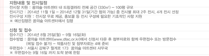 지원내용 및 전시일정 전시장 지원 꿈의숲 아트센터 내 드림갤러리 전체공간 330m2 100평 규모 전시기간 2014년 11월 1일 - 2014년 12월 31일 기간 협의 가능 중 전시별 최대 2주 전시 4개 전시 선정 전시구성 지원 전시장 무료 제공 홍보물 등 전시 구성에 필요한 기초적인 사항 지원 예산집행은 꿈의숲 아트센터에서 집행 신청 및 접수 접수기간 2014년 8월25일 월~9월15일 화 접수방법 꿈의숲아트센터 www.dfac.or.kr 에서 신청서 다운 후 첨부자료와 함께 우편접수 또는 방문접수 메일 접수 불가 작품사진 및 첨부자료는 4매 준비 우편접수 서울시 강북구 월계로 173 꿈의숲 아트센터 사무국 우편접수는 9월16일까지 도착분에 한함 