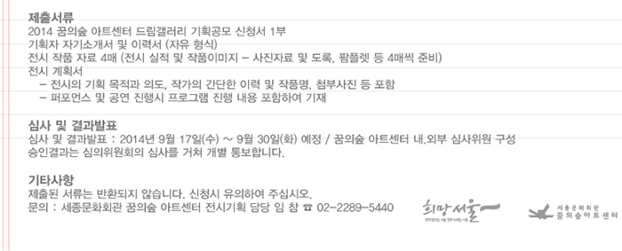 제출서류 2014 꿈의숲아트센터 드림갤러리 기획공모 신청서 1부 기획자 자기소개서 및 이력서(자유형식) 전시 작품 자료 4매 전시실적 및 작품이미지 - 사진자료 및 도록 팜플렛 등 4매씩 준비 전시계획서 전시의 기획 목적과 의도 작가의 간단한 이력 및 작품명 첨부사진 등 포함 퍼포먼스 및 공연 진행시 프로그램 진행 내용 포함하여 기재 심사 및 결과발표 심사 및 결과발표 2014년 9월17일(수)~9월30일(화) 예정 꿈의숲 아트센터 내 외부 심사위원 구성 승인 결과는 심사위원회의 심사를 거쳐 개별 통보합니다 기타사항 제출된 서류는 반환되지 않습니다 신청시 유의하여 주십시오 문의 세종문화회관 꿈의숲 아트센터 전시기획 담당 임참 02-2289-5440