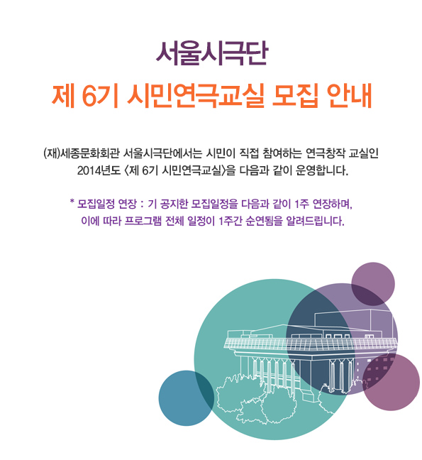 서울시극단 제 6기 시민연극교실 모집 안내 (재)세종문화회관 서울시극단에서는 시민이 직접 참여하는 연극창작 교실인 2014년도 제 6기 시민연극교실을 다음과 같이 운영합니다. * 모집일정 연장 : 기 공지한 모집일정을 다음과 같이 1주 연장하며, 이에 따라 프로그램 전체 일정이 1주간 순연됨을 알려드립니다.
