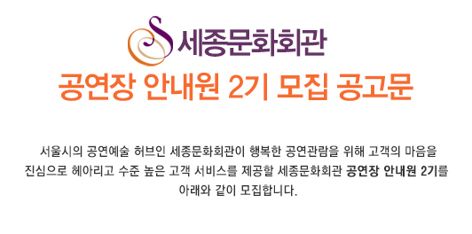 세종문화회관 공연장 안내원 2기 모집 공고문 서울시의 공연예술 허브인 세종문화회관이 행복한 공연관람을 위해 고객의 마음을 진심으로 헤아리고 수준 높은 고객 서비스를 제공할 세종문화회관 공연장 안내원 2기를 아래와 같이 모집합니다.
