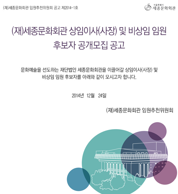 재)세종문화회관 임원추천위원회 공고 제2014-1호 (재)세종문화회관 상임이사(사장) 및 비상임 임원 후보자 공개모집 공고  문화예술을 선도하는 재단법인 세종문화회관을 이끌어갈 상임이사(사장) 및 비상임 임원 후보자를 아래와 같이 모시고자 합니다. 2014년 12월 24일 (재)세종문화회관 임원추천위원회 