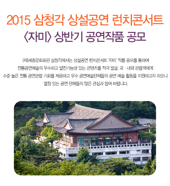 2015 삼청각 상설공연 런치콘서트 자미 상반기 공연작품 공모 (재)세종문화회관 삼청각에서는 상설공연 런치콘서트 ‘자미’ 작품 공모를 통하여 전통공연예술의 우수하고 발전가능성 있는 콘텐츠를 적극 발굴, 국내외 관람객에게 수준 높은 전통 공연관람 기회를 제공하고 우수 공연예술단체들의 공연 예술 활동을 지원하고자 하오니 열정 있는 공연 단체들의 많은 관심과 참여 바랍니다.