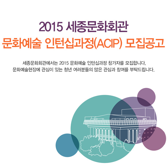  2015 세종문화회관 문화예술 인턴십과정(ACIP) 모집공고 세종문화회관에서는 2015 문화예술 인턴십과정 참가자를 모집합니다. 문화예술현장에 관심이 있는 청년 여러분들의 많은 관심과 참여를 부탁드립니다. 