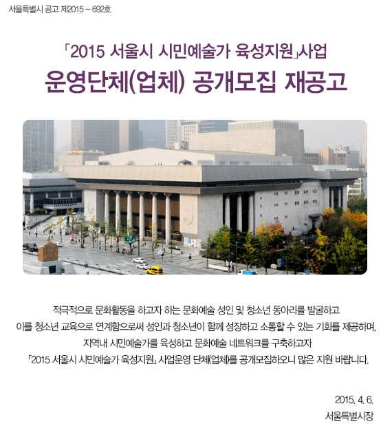 서울특별시 공고 제2015 - 692호 2015 서울시 시민예술가 육성지원 사업 운영단체(업체) 공개모집 재공고 적극적으로 문화활동을 하고자 하는 문화예술 성인 및 청소년 동아리를 발굴하고 이를 청소년 교육으로 연계함으로써 성인과 청소년이 함께 성장하고 소통할 수 있는 기회를 제공하며, 지역내 시민예술가를 육성하고 문화예술 네트워크를 구축하고자 「2015 서울시 시민예술가 육성지원」 사업운영 단체(업체)를 공개모집하오니 많은 지원 바랍니다. 2015. 4. 6. 서울특별시장
