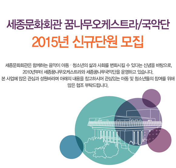 세종문화회관 꿈나무오케스트라/국악단 2015년 신규단원 모집 세종문화회관은 함께하는 음악이 아동 청소년의 삶과 사회를 변화시킬 수 있다는 신념을 바탕으로, 2010년부터 세종꿈나무오케스트라와 세종꿈나무국악단을 운영하고 있습니다. 본 사업에 많은 관심과 성원바라며 아래의 내용을 참고하시어 관심있는 아동 및 청소년들의 참여를 위해 많은 협조 부탁드립니다. 