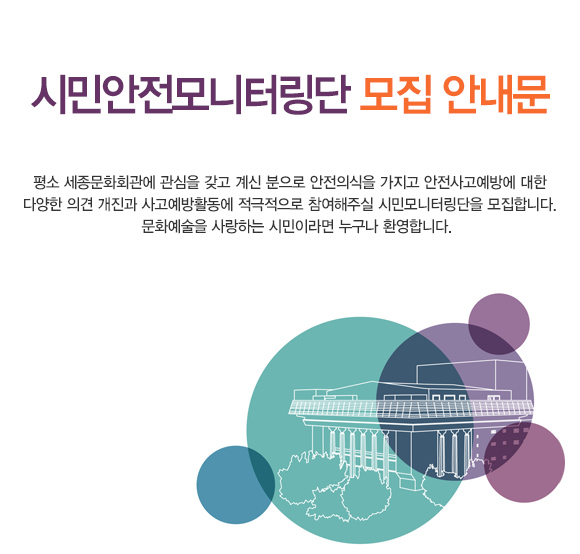 시민안전모니터링단 모집 안내문 평소 세종문화회관에 관심을 갖고 계신 분으로 안전의식을 가지고 안전사고예방에 대한 다양한 의견 개진과 사고예방활동에 적극적으로 참여해주실 시민모니터링단을 모집합니다.  문화예술을 사랑하는 시민이라면 누구나 환영합니다.
