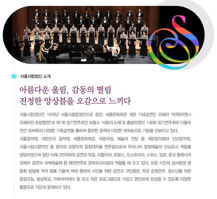 아름다운 울림, 감동의 떨림 진정한 앙상블을 오감으로 느끼다, 서울시합창단은 1978년 서울시립합창단으로 창단, 세종문화회관 개관 기념공연인 오페라 `박쥐(비엔나 오페라단 초청협연)`와 제1회 정기연주회인 브람스 `사랑의 노래`로 출발하였다. 130회 정기연주회와 더불어 연간 50여회의 다양한 기획공연을 통하여 풍부한 음색과 다양한 레퍼토리로 기량을 선보이고 있다. 서울음악제, 대한민국 음악제, 세종문화회관, 국립극장, 예술의 전당 등 개관음악회와 신년음악회, 서울시립교향악단 등 창작과 교향악적 합창대작을 연주함으로써 우리나라 합창예술의 산실로서 역할을 담당하였으며 창단 이래 2천여회의 공연과 독일, 이탈리아, 프랑스, 오스트리아, 스위스, 일본, 중국 등에서의 오페라 공연과 국제에술제 등 해외연주로 문화외교사절의 역할을 해 오고 있다. 또한 시민의 정서함양 및 문화 창달에 적극 힘을 기울여 여러 형태의 시민을 위한 공연과 구민회관, 학교 순회연주, 청소년을 위한 합창교실, 발성학교, 지휘아카데미 등 크고 작은 프로그램으로 가깝고 편안하게 감상할 수 있도록 다양한 활동으로 시민과 함께하고 있다