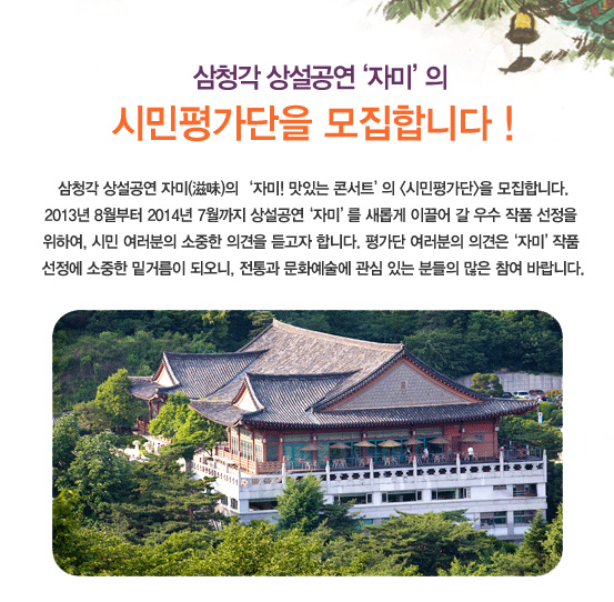 삼청각 상설공연 자미의 자미! 맛있는 콘서트의 시민평가단을 모집합니다. 2013년 8월부터 2014년 7월까지 상설공연 ‘자미’를 새롭게 이끌어 갈 우수 작품 선정을 위하여, 시민 여러분의 소중한 의견을 듣고자 합니다. 평가단 여러분의 의견은 자미 작품 선정에 소중한 밑거름이 되오니, 전통과 문화예술에 관심 있는 분들의 많은 참여 바랍니다.
