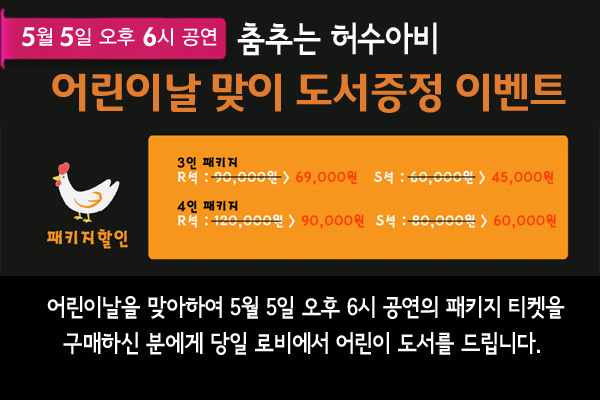 5월 5일 오후 6시 공연 어린이날 맞이 도서증정 이벤트 - 패키지할인 3인 패키지 - R석 : 90,000원에서 69,000원으로 할인, S석 : 60,000원에서 45,000원으로 할인, 4인패키지 - R석 120,000원에서 90,000원으로 할인, S석 : 80,000원에서 60,000원으로 할인 - 어린이날을 맞아하여 5월 5일 오후 6시 공연의 패키지 티켓을 구매하신 분에게 당일 로비에서 어린이 도서를 드립니다.