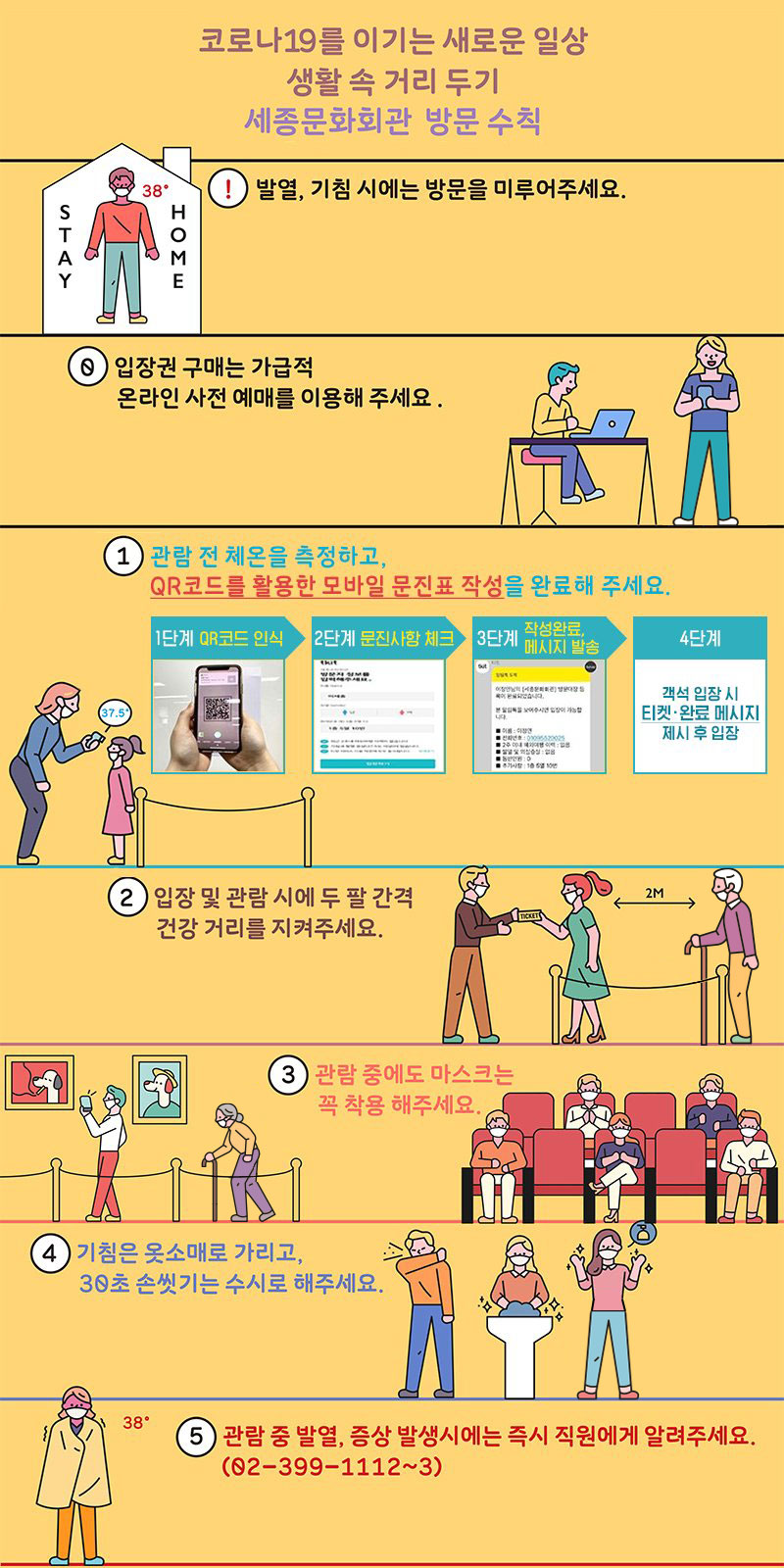 코로나19를 이기는 새로운 일상 생활  거리두기 세종문화회관 방문 수칙 !발열,기침시에는 방문을 미루어주세요 0 입장권 구매는 가급적 온라인 사전 예매를 이용해주세요 1 관람전 체온을 측정하고 qr코드를 활용한 모바일 문진표 작성을 완료해 주세요 2.입장 및 관람시에 두팔 간격 건강거리를 지켜주세요 3 관람중에도 마스크는 꼭 착용해주세요 4 기침은 옷소매로 가리고 30초 손씻기는 수시로 해주세요 5 관람중 발열 증상 발생시에는 즉시 직원에게 알려주세요 02-399-1112~3 자세히 보기