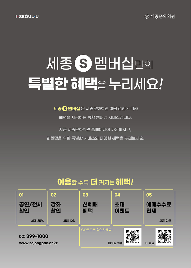 세종S멤버십만의 특별한 혜택을 누려보세요! 세종S멤버십은 세종문화회관 이용 경험에 따라 혜택을 제공하는 통합 멤버십 서비스입니다. 지금 세종문화회관 홈페이지에 가입하시고, 회원만을 위한 특별한 서비스와 다양한 혜택을 받아보세요. 이용할 수록 더 커지는 혜택! 01 공연/전시 할인 02 강좌할인 03 선예매혜택 04 초대이벤트 05 예매수수료 면제  02-399-1000 www.sejongpac.or.kr