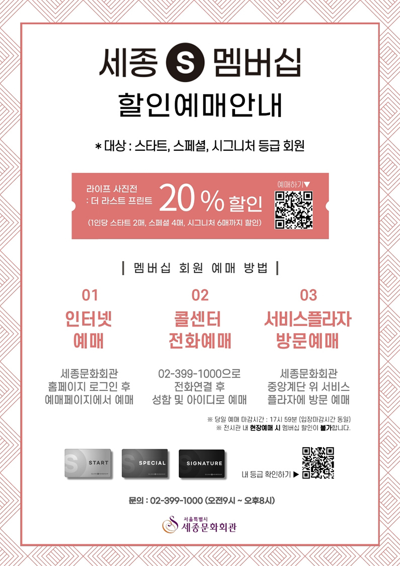 세종S멤버십 할인예매안내 *대상 : 스타트, 스페셜, 시그니처 등급 회원 라이프 사진전 : 더 라스트 프린트 20%할인 (1인당 스타트 2매, 스페셜 4매, 시그니처 6매까지 할인) 멤버십 회원 예매 방법 01. 인터넷예매 : 세종문화회관 홈페이지 로그인 후 예매페이지에서 예매 02. 콜센터 전화예매 : 02-399-1000으로 전화연결 후 성함 및 아이디로 예매 03. 서비스플라자방문예매: 세종문화회관 중앙계단 위 서비스플라자에 방문 예매 *당일 예매 마감시간 : 17시 59분(입장마감시간 동일) *전시관 내 현장예매 시 멤버십 할인이 불가합니다. 문의 : 02-399-1000(오전9시~오후8시) 