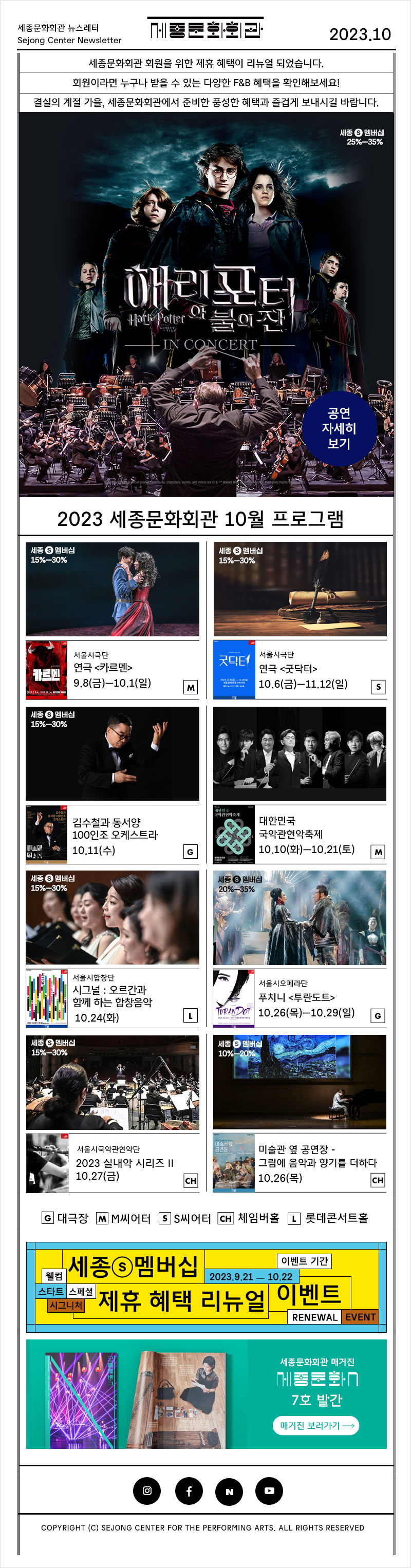 세종문화회관 뉴스레터 Sejong Center Newsletter 세종문화회관 세종문화회관 회원을 위한 제휴 혜택이 리뉴얼 되었습니다. 2023.10 회원이라면 누구나 받을 수 있는 다양한 F&B 혜택을 확인해보세요! 결실의 계절 가을, 세종문화회관에서 준비한 풍성한 혜택과 즐겁게 보내시길 바랍니다. 해리포터 Hath Potter 와 불의잔 IN CONCERT 세종 멤버십 25%-35% 공연 자세히 보기 2023 세종문화회관 10월 프로그램 세종 멤버십 15%-30% 서울시극단 카르멘 연극 <카르멘> 9.8(금)-10.1(일) M 세종 멤버십 15%-30% 김수철과 동서양 100인조 오케스트라 10.11(수) G 세종 멤버십 15%-30% 서울시극단 연극 <굿닥터> 10.6(금)-11.12(일) S 대한민국 국악관현악축제 대한민국 국악관현악축제 | 10.10(화)─10.21(토) M 세종 멤버십 15%-30% 서울시합창단 시그널 : 오르간과 함께하는 합창음악 10.24(화) 서울시오페라단 푸치니 <투란도트> TURANDOT 10.26 (목)-10.29(일) G 세종 멤버십 15%-30% 서울시국악관현악단 2023 실내악 시리즈 II 10.27(금) CH 미술관 옆 공연장 - 그림에 음악과 향기를 더하다 10.26(목) CH G 대극장 MM씨어터 SS씨어터 CH 체임버홀 L 롯데콘서트홀 웰컴 세종멤버십 이벤트 기간 2023.9.21 10.22 스타트 스페셜 시그니처 그 제휴 혜택 리뉴얼 이벤트 RENEWAL EVENT 세종문화회관 매거진 7호 발간 매거진 보러가기 → COPYRIGHT (C) SEJONG CENTER FOR THE PERFORMING ARTS. ALL RIGHTS RESERVED