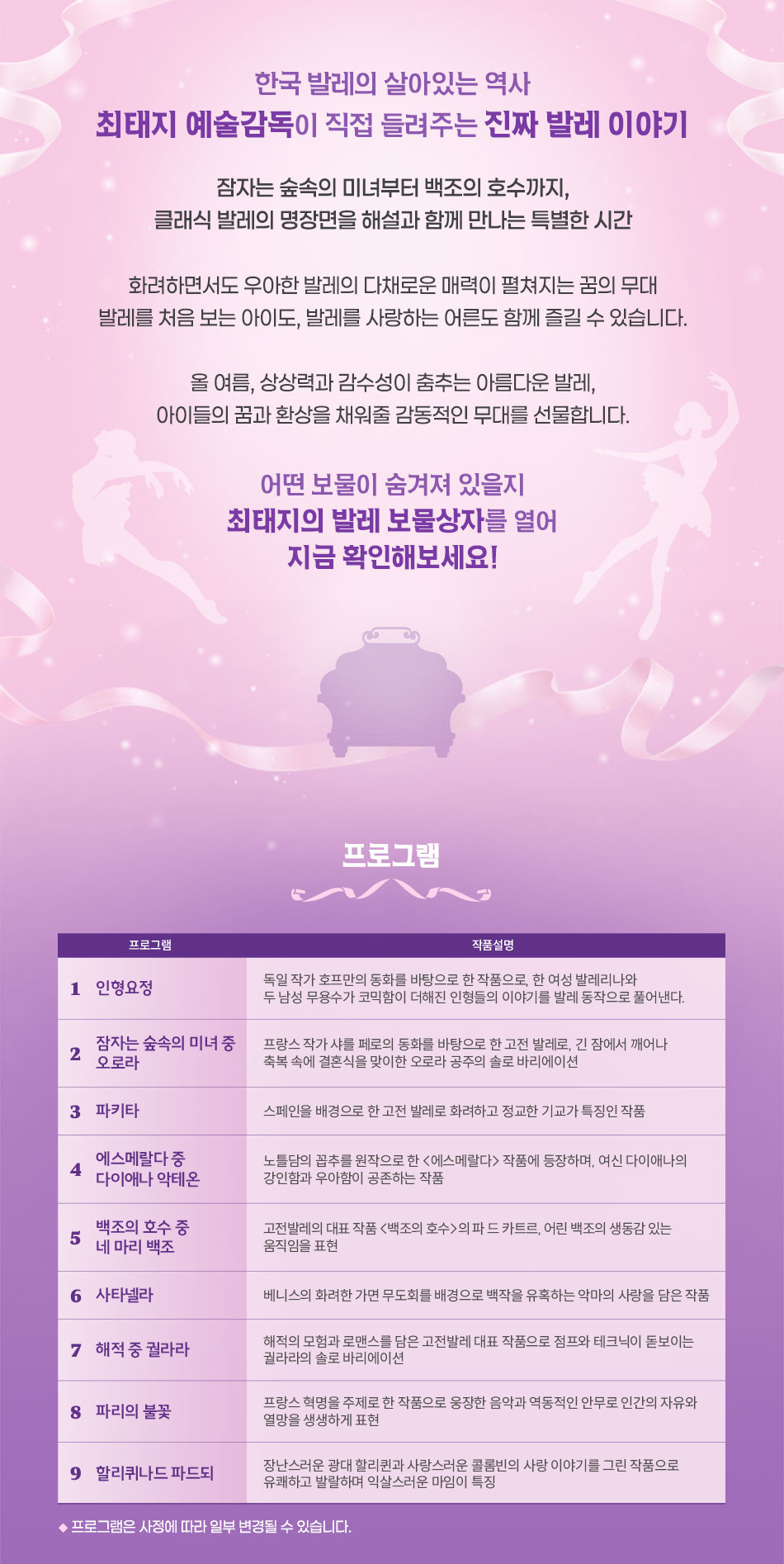 [PROGRAM]  1. 인형요정 2. 잠자는 숲속의 미녀 중 오로라 3. 파키타 4. 에스메랄다 중 다이애나 악테온 5. 백조의 호수 중 네 마리 백조 6. 사타넬라 7. 해적 중 궐라라 8. 파리의 불꽃 9. 컨템포러리 발레 10. 할리퀴나드 파드되  상기 공연 프로그램은 출연진과 협의에 따라 변경될 수 있습니다.