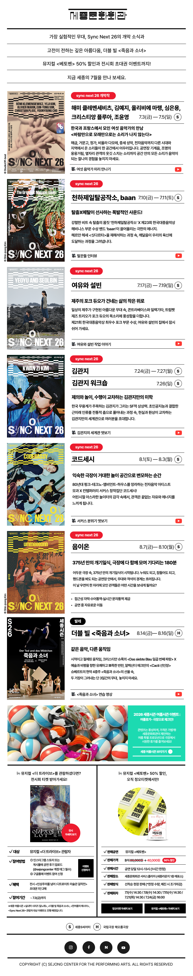 세종문화회관 뉴스레터 sejongcenter newsletter 2026.07 가장 실험적인 무대, Sync Next 26의 개막 소식과 고전이 전하는 깊은 아름다움, 더블 빌 <죽음과 소녀> 뮤지컬 <베토벤> 50% 할인과 전시회 초대권 이벤트까지! 지금 세종의 7월을 만나 보세요. 2026 세종시즌 여름시즌 이벤트: 여름휴가 극장으로 체크인! 콘텐츠는 풍성하게, 가격은 가볍게! 세종문화회관이 제안하는 여름 특별 프로모션으로 극장에서 시원한 휴가를 즐겨보세요! 세종 여름시즌 보러가기 뮤지컬 <더 트라이브>를 관람하셨다면? 전시회 티켓 받아가세요! LOT 전시 자세히 보기 대상 뮤지컬 <더 트라이브> 관람자 참여방법 ① 인스타그램 스토리 또는 게시물에 공연 후기 업로드 (@sejongcenter 계정 태그 필수) ② 구글폼에 이벤트 참여 신청 이벤트 신청하기 혜택 전시 <인상주의를 넘어 디트로이트 미술관 걸작전> 초대권 1인 2매 참여기간 ~7.3(금)까지 *세종 여름시즌 <실내악 시리즈 일노래>, <더블 빌 죽음과 소녀>, <한여름의 메시아>, <Sync Next 26> 관람자 대상 이벤트도 진행 예정입니다. 뮤지컬 <베토벤> 50% 할인, 오직 정오티켓에서만! 4000 Ticket 정오티켓 정오티켓 Noon Ticket 정오티켓 Ticket 정오티켓 베토벤 판매공연 뮤지컬 <베토벤> 판매가격 B석 80,000원 → 40,000원 50% 할인 판매시간 공연 당일 12시-13시 (1시간 한정) 판매장소 세종문화회관 서비스플라자(세종라운지 1층 매표소) 판매방식 선착순 현장판매 (*한정 수량, 매진 시 조기마감) 판매회차 7.1(수) 14:30 / 7.8(수) 14:30 / 7.15(수) 14:30 / 7.21(화) 14:30 / 7.24(금) 16:00 정오티켓 자세히 보기 뮤지컬 <베토벤> 자세히 보기 S 세종씨어터, H 국립극장 해오름극장 COPYRIGHT (C) SEJONG CENTER FOR THE PERFORMING ARTS. ALL RIGHTS RESERVED