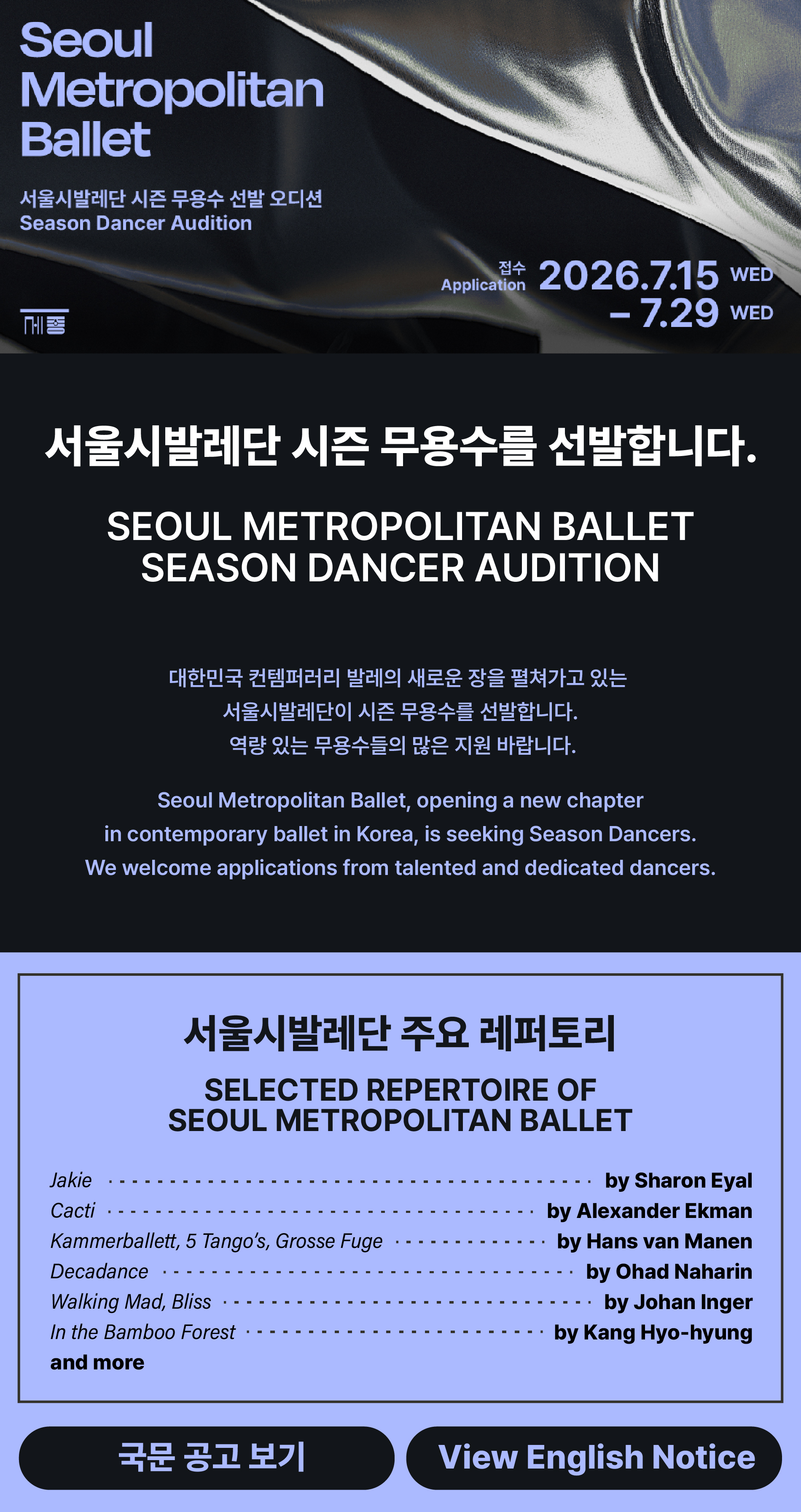 Seoul Metropolitan Ballet 서울시발레단 시즌 무용수 선발 오디션 Season Dancer Audition 접수 Application 2026.7.15 WED – 7.29 WED 서울시발레단 시즌 무용수를 선발합니다. SEOUL METROPOLITAN BALLET SEASON DANCER AUDITION 대한민국 컨템퍼러리 발레의 새로운 장을 펼쳐가고 있는 서울시발레단이 시즌 무용수를 선발합니다. 역량 있는 무용수들의 많은 지원 바랍니다. Seoul Metropolitan Ballet, opening a new chapter in contemporary ballet in Korea, is seeking Season Dancers. We welcome applications from talented and dedicated dancers. 서울시발레단 주요 레퍼토리 SELECTED REPERTOIRE OF SEOUL METROPOLITAN BALLET Jakie - by Sharon Eyal, Cacti - by Alexander Ekman, Kammerballett, 5 Tango's, Grosse Fuge - by Hans van Manen, Decadance - by Ohad Naharin, Walking Mad, Bliss - by Johan Inger, In the Bamboo Forest - by Kang Hyo-hyung, and more 국문 공고 보기 View English Notice