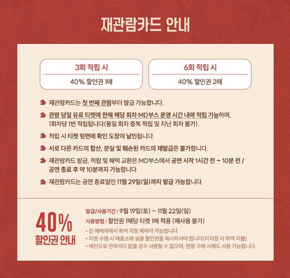 재관람카드 안내 3회 적립 시 40% 할인권 1매 ★재관람카드는 첫 번째 관람부터 발급 가능합니다. 6회 적립 시 40% 할인권 2매 ★관람 당일 유료 티켓에 한해 해당 회차 MD부스 운영 시간 내에 적립 가능하며, 1회차당 1번 적립됩니다(동일 회차 중복 적립 및 지난 회차 불가). ★적립 시 티켓 뒷면에 확인 도장이 날인됩니다. ★ 서로 다른 카드의 합산, 분실 및 훼손된 카드의 재발급은 불가합니다. ★ 재관람카드 발급, 적립 및 혜택 교환은 MD부스에서 공연 시작 1시간 전 ~ 10분전/ 공연 종료 후 약 10분까지 가능합니다. ★재관람카드는 공연 종료일인 11월 29일(일)까지 발급 가능합니다. 발급/사용기간 9월 19일(토) ~ 11월 22일(일) 40% 사용방법 할인권 1매당 티켓 1매 적용 (재사용 불가) 할인권 안내 •전 예매처에서 좌석 지정 예매가 가능합니다. •티켓 수령 시 매표소에 실물 할인권을 제시하셔야 합니다(미지참 시 차액 지불). . • 매진으로 잔여석이 없을 경우 사용할 수 없으며, 현장 구매 시에도 사용 가능합니다.