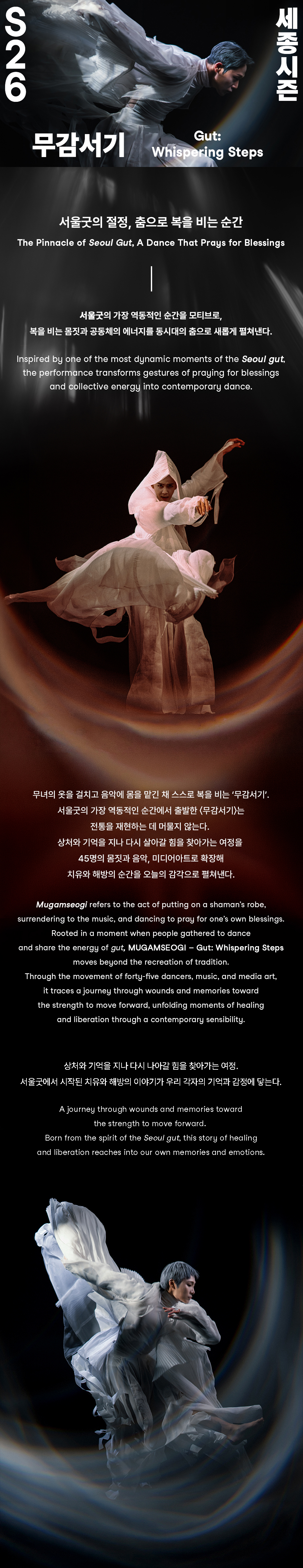 S26 무감서기 Gut: Whispering Steps 세종시즌 서울굿의 절정, 춤으로 복을 비는 순간 The Pinnacle of Seoul Gut, A Dance That Prays for Blessings 서울굿의 가장 역동적인 순간을 모티브로, 복을 비는 몸짓과 공동체의 에너지를 동시대의 춤으로 새롭게 펼쳐낸다. Inspired by one of the most dynamic moments of the Seoul gut, the performance transforms gestures of praying for blessings and collective energy into contemporary dance. 무녀의 옷을 걸치고 음악에 몸을 맡긴 채 스스로 복을 비는 '무감서기'. 서울굿의 가장 역동적인 순간에서 출발한 <무감서기)는 전통을 재현하는 데 머물지 않는다. 상처와 기억을 지나 다시 살아갈 힘을 찾아가는 여정을 45명의 몸짓과 음악, 미디어아트로 확장해 치유와 해방의 순간을 오늘의 감각으로 펼쳐낸다. Mugamseogi refers to the act of putting on a shaman's robe, surrendering to the music, and dancing to pray for one's own blessings. Rooted in a moment when people gathered to dance and share the energy of gut, MUGAMSEOGI - Gut: Whispering Steps moves beyond the recreation of tradition. Through the movement of forty-five dancers, music, and media art, it traces a journey through wounds and memories toward the strength to move forward, unfolding moments of healing and liberation through a contemporary sensibility. 상처와 기억을 지나 다시 나아갈 힘을 찾아가는 여정. 서울굿에서 시작된 치유와 해방의 이야기가 우리 각자의 기억과 감정에 닿는다. A journey through wounds and memories toward the strength to move forward. Born from the spirit of the Seoul gut, this story of healing and liberation reaches into our own memories and emotions