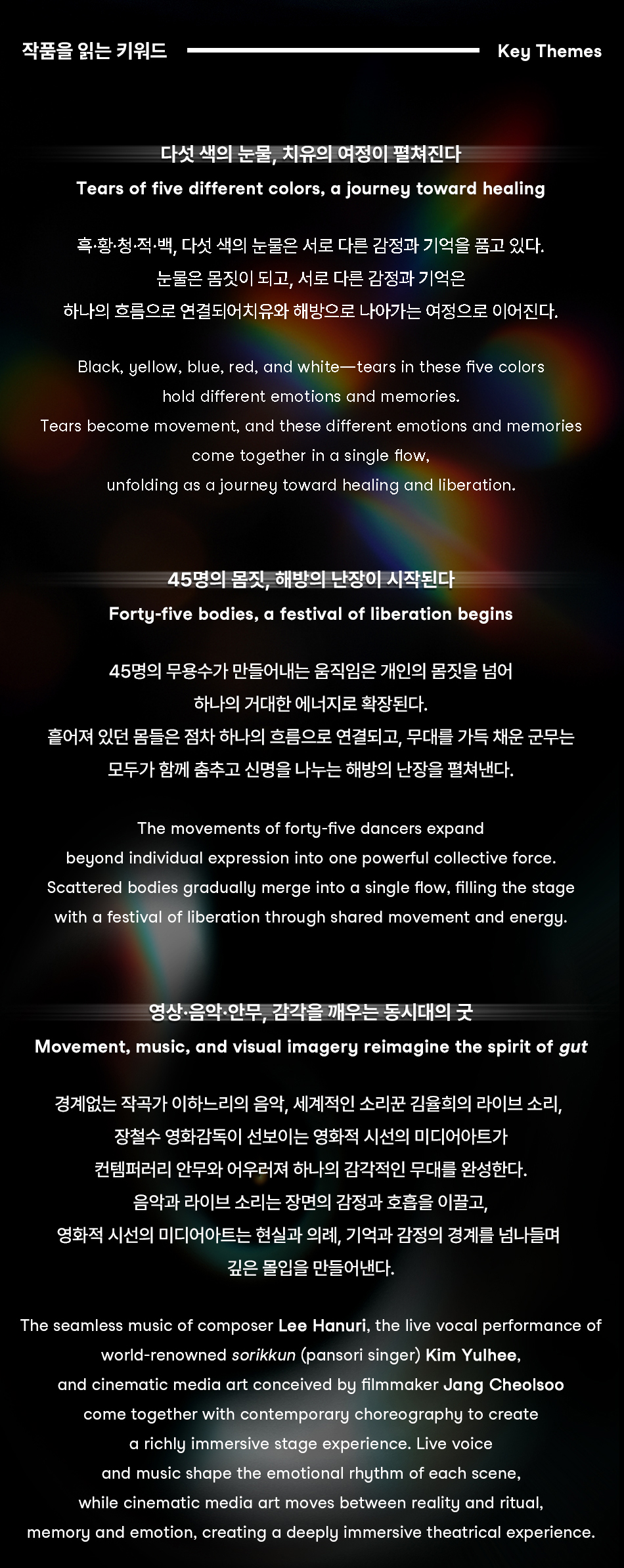  작품을 읽는 키워드 Key Themes 다섯 색의 눈물, 치유의 여정이 펼쳐진다 Tears of five different colors, a journey toward healing 흑·황·청·적·백, 다섯 색의 눈물은 서로 다른 감정과 기억을 품고 있다. 눈물은 몸짓이 되고, 서로 다른 감정과 기억은 하나의 흐름으로 연결되어치유와 해방으로 나아가는 여정으로 이어진다. Black, yellow, blue, red, and white─tears in these five colors hold different emotions and memories. Tears become movement, and these different emotions and memories come together in a single flow, unfolding as a journey toward healing and liberation. 45명의 몸짓, 해방의 난장이 시작된다 Forty-five bodies, a festival of liberation begins 45명의 무용수가 만들어내는 움직임은 개인의 몸짓을 넘어 하나의 거대한 에너지로 확장된다. 흩어져 있던 몸들은 점차 하나의 흐름으로 연결되고, 무대를 가득 채운 군무는 모두가 함께 춤추고 신명을 나누는 해방의 난장을 펼쳐낸다. The movements of forty-five dancers expand beyond individual expression into one powerful collective force. Scattered bodies gradually merge into a single flow, filling the stage with a festival of liberation through shared movement and energy. 영상·음악·안무, 감각을 깨우는 동시대의 굿 Movement, music, and visual imagery reimagine the spirit of gut 경계없는 작곡가 이하느리의 음악, 세계적인 소리꾼 김율희의 라이브 소리, 장철수 영화감독이 선보이는 영화적 시선의 미디어아트가 컨템퍼러리 안무와 어우러져 하나의 감각적인 무대를 완성한다. 음악과 라이브 소리는 장면의 감정과 호흡을 이끌고, 영화적 시선의 미디어아트는 현실과 의례, 기억과 감정의 경계를 넘나들며 깊은 몰입을 만들어낸다. The seamless music of composer Lee Hanuri, the live vocal performance of world-renowned sorikkun (pansori singer) Kim Yulhee, and cinematic media art conceived by filmmaker Jang Cheolsoo come together with contemporary choreography to create a richly immersive stage experience. Live voice and music shape the emotional rhythm of each scene, while cinematic media art moves between reality and ritual, memory and emotion, creating a deeply immersive theatrical experience.