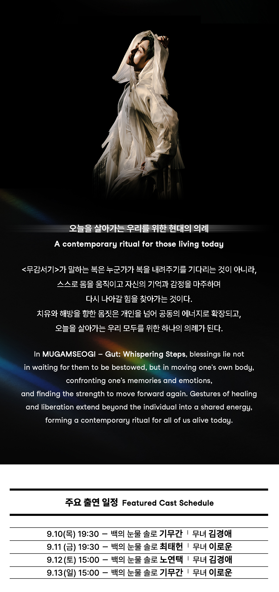 오늘을 살아가는 우리를 위한 현대의 의례 A contemporary ritual for those living today <무감서기>가 말하는 복은 누군가가 복을 내려주기를 기다리는 것이 아니라, 스스로 몸을 움직이고 자신의 기억과 감정을 마주하며 다시 나아갈 힘을 찾아가는 것이다. 치유와 해방을 향한 몸짓은 개인을 넘어 공동의 에너지로 확장되고, 오늘을 살아가는 우리 모두를 위한 하나의 의례가 된다. In MUGAMSEOGI — Gut: Whispering Steps, blessings lie not in waiting for them to be bestowed, but in moving one's own body, confronting one's memories and emotions, and finding the strength to move forward again. Gestures of healing and liberation extend beyond the individual into a shared energy, forming a contemporary ritual for all of us alive today. 주요 출연 일정 Featured Cast Schedule 9.10(목) 19:30 백의 눈물 솔로 기무간 무녀 김경애 9.11(금) 19:30 백의 눈물 솔로 최태헌 무녀 이로운 9.12(토) 15:00 백의 눈물 솔로 노연택 무녀 김경애 9.13(일) 15:00 백의 눈물 솔로 기무간「무녀 이로운