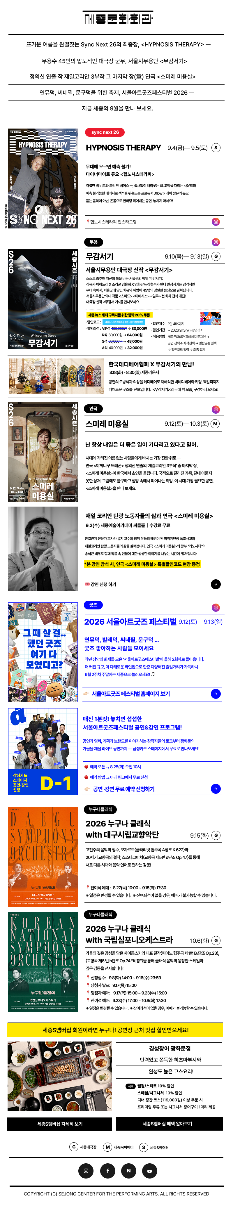 세종문화회관 뉴스레터 sejongcenter newsletter 2026.09뜨거운 여름을 완결짓는 Sync Next 26의 최종장, <HYPNOSIS THERAPY> ─ 무용수 45인의 압도적인 대극장 군무, 서울시무용단 <무감서기>  ─정의신 연출 작 재일코리안 3부작 그 마지막 장 연극 <스미레 미용실> ─연뮤덕, 씨네필, 문구덕을 위한 축제, 서울아트굿즈페스티벌 2026 ─ 지금 세종의 9월을 만나 보세요.세종S멤버십 회원이라면 누구나! 공연장 근처 맛집 할인받으세요! 경성장어 광화문점 탄력있고 쫀득한 히츠마부시와 완성도 높은 코스요리!혜택웰컴/스타트 10% 할인스페셜/시그니처  10% 할인 및 디너 정찬 코스(119,000원) 이상 주문 시 프리미엄 주류 또는 시그니처 장어구이 1마리 제공G  세종대극장 M 세종M씨어터 S 세종S씨어터